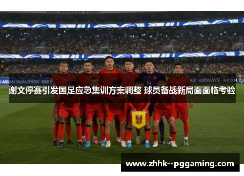 谢文停赛引发国足应急集训方案调整 球员备战新局面面临考验