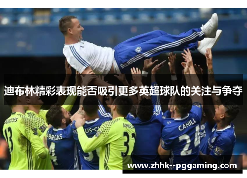 迪布林精彩表现能否吸引更多英超球队的关注与争夺