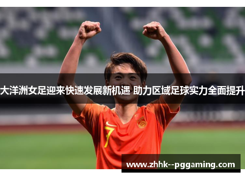 大洋洲女足迎来快速发展新机遇 助力区域足球实力全面提升