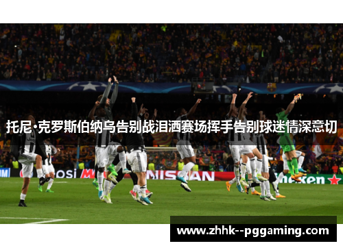 托尼·克罗斯伯纳乌告别战泪洒赛场挥手告别球迷情深意切