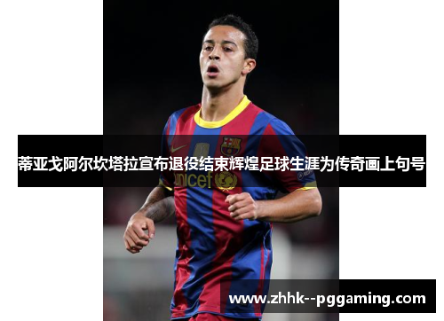 蒂亚戈阿尔坎塔拉宣布退役结束辉煌足球生涯为传奇画上句号 蒂亚戈阿尔坎塔拉宣布退役结束辉煌足球生涯为传奇画上句号